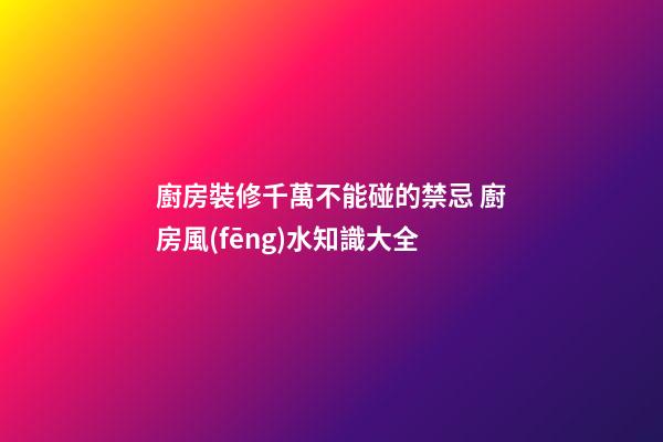 廚房裝修千萬不能碰的禁忌 廚房風(fēng)水知識大全